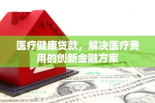 新埔医疗健康贷款，解决医疗费用的创新金融方案
