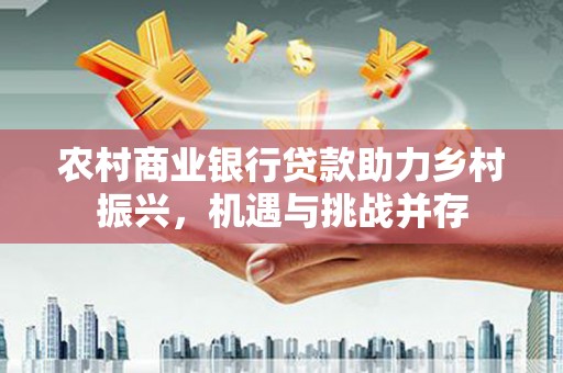 新埔农村商业银行贷款助力乡村振兴，机遇与挑战并存