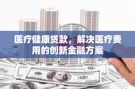 新埔医疗健康贷款，解决医疗费用的创新金融方案