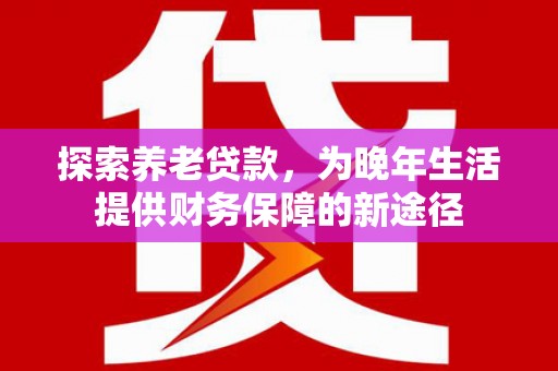 新埔探索养老贷款，为晚年生活提供财务保障的新途径