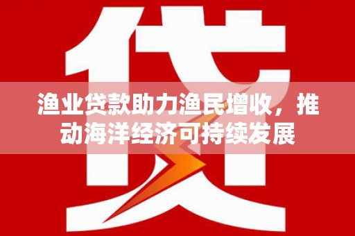 新埔渔业贷款助力渔民增收，推动海洋经济可持续发展